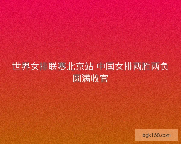 世界女排联赛北京站 中国女排两胜两负圆满收官