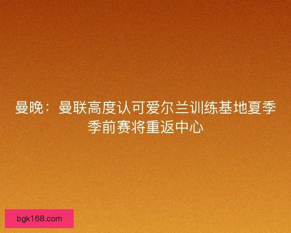 曼晚：曼联高度认可爱尔兰训练基地夏季季前赛将重返中心
