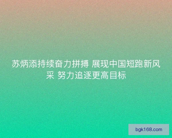 苏炳添持续奋力拼搏 展现中国短跑新风采 努力追逐更高目标