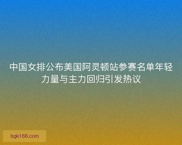 中国女排公布美国阿灵顿站参赛名单年轻力量与主力回归引发热议